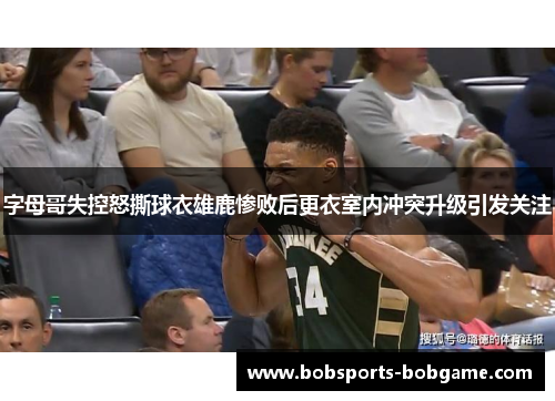 字母哥失控怒撕球衣雄鹿惨败后更衣室内冲突升级引发关注