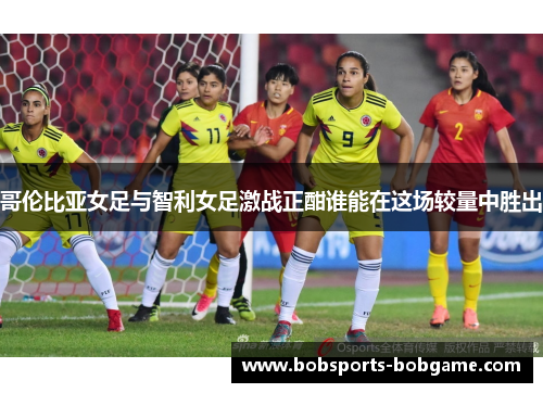 哥伦比亚女足与智利女足激战正酣谁能在这场较量中胜出
