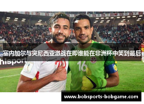 塞内加尔与突尼西亚激战在即谁能在非洲杯中笑到最后